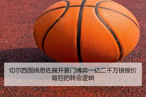 切尔西围绕恩佐展开豪门博弈一亿二千万镑报价背后的转会逻辑