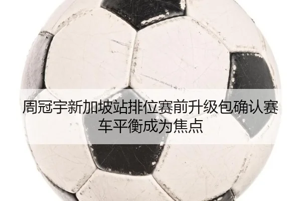 周冠宇新加坡站排位赛前升级包确认赛车平衡成为焦点