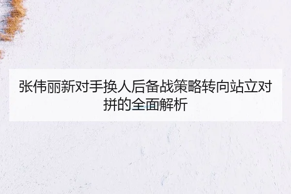 张伟丽新对手换人后备战策略转向站立对拼的全面解析